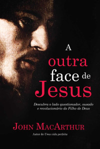 John F. MacArthur Jr. — A outra face de Jesus: Descubra o lado questionador, crítico, impetuoso e revolucionário de Jesus Cristo