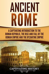 Captivating History [History, Captivating] — Ancient Rome: A Captivating Introduction to the Roman Republic, the Rise and Fall of the Roman Empire, and the Byzantine Empire