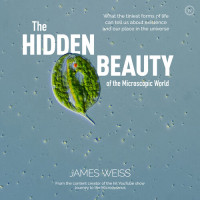 Weiss, James — The Hidden Beauty of the Microscopic World: What the tiniest forms of life can tells us about existence and our place in the universe