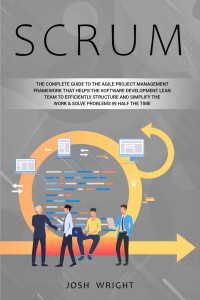 Josh Wright — Scrum: The Complete Guide to the Agile Project Management Framework that Helps the Software Development Lean Team to Efficiently Structure and Simplify the Work & Solve Problems in Half the Time