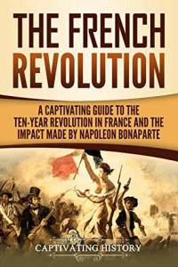 Captivating History [History, Captivating] — The French Revolution: A Captivating Guide to the Ten-Year Revolution in France and the Impact Made by Napoleon Bonaparte