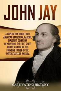 Captivating History [History, Captivating] — John Jay: A Captivating Guide to an American Statesman, Patriot, Diplomat, Governor of New York, the First Chief Justice, and One of the Founding Fathers of the United States of America
