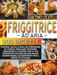 Locatelli, Giacomo — Friggitrice ad Aria: Le 300 Ricette Più Sfiziose, Veloce e Facili da Preparare in 7 Minuti, Grigliare, Friggere, Arrostire e Cuocere con la tua Friggitrice ad aria. (Italian Edition)
