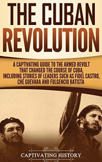 Captivating History [History, Captivating] — The Cuban Revolution: A Captivating Guide to the Armed Revolt That Changed the Course of Cuba, Including Stories of Leaders Such as Fidel Castro, Chè Guevara, and Fulgencio Batista