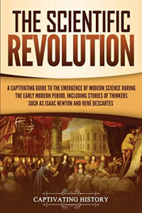 Captivating History [History, Captivating] — The Scientific Revolution: A Captivating Guide to the Emergence of Modern Science During the Early Modern Period, Including Stories of Thinkers Such as Isaac Newton and René Descartes