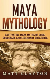 Matt Clayton [Clayton, Matt] — Maya Mythology: Captivating Maya Myths of Gods, Goddesses and Legendary Creatures