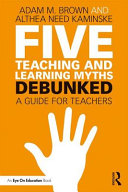 Adam M. Brown, Althea Need Kaminske — Five Teaching and Learning Myths Debunked — Debunked : A Guide for Teachers