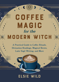 Elsie Wild — Coffee Magic for the Modern Witch: A Practical Guide to Coffee Rituals, Divination Readings, Magical Brews, Latte Sigil Writing, and More