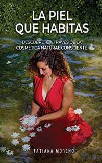 Tatiana Moreno — La Piel Que Habitas: Descúbrete a través de la cosmética natural consciente. Aprende a elaborar tus propios cosméticos y productos de belleza ecológicos y personalizados