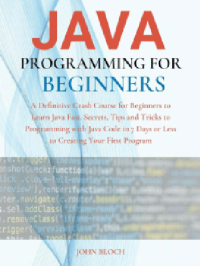 John Bloch — Java Programming For Beginners : A Definitive Crash Course for Beginners to Learn Java Fast. Secrets, Tips and Tricks to Programming with Java Code in 7 Days or Less to Creating Your First Program