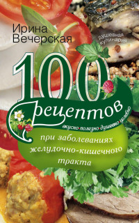Ирина Вечерская — 100 рецептов при заболеваниях желудочно-кишечного тракта. Вкусно, полезно, душевно, целебно