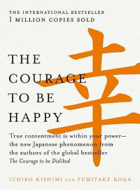 Ichiro Kishimi & Fumitake Koga — The Courage to Be Happy: True Contentment Is Within Your Powerthe New Japanese Phenomenon From the Authors of the Global Bestseller, the Courage to Be Disliked