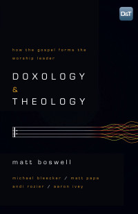 Boswell, Matt [Boswell, Matt] — Doxology and Theology: How the Gospel Forms the Worship Leader