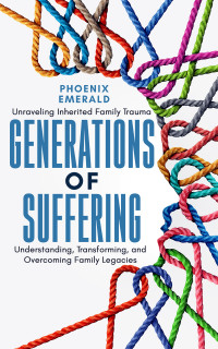Emerald, Phoenix — Generations of Suffering: Unraveling Inherited Family Trauma: Understanding, Transforming, and Overcoming Family Legacies