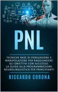 CORONA, RICCARDO — PNL : Tecniche base di persuasione e manipolazione per raggiungere gli obiettivi con successo. La guida alla programmazione neurolinguistica per principianti (Italian Edition)