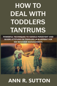 Ann R. Sutton [Sutton, Ann R.] — How to Deal With Toddlers Tantrums: Powerful Techniques to Handle Persistent and Severe Attitudes in Toddlers (A Blueprint for Kid Behavior Management)