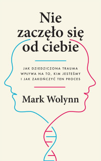 Mark Wolynn — Nie zaczęło się od ciebie. Jak dziedziczona trauma wpływa na to, kim jesteśmy i jak zakończyć ten proces