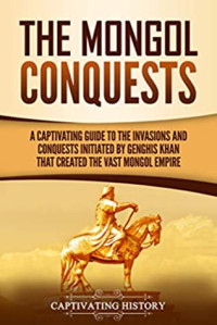 Captivating History [History, Captivating] — The Mongol Conquests: A Captivating Guide to the Invasions and Conquests Initiated by Genghis Khan That Created the Vast Mongol Empire