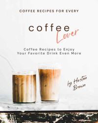 Heston Brown — Coffee Recipes for Every Coffee Lover: Coffee Recipes to Enjoy Your Favorite Drink Even More
