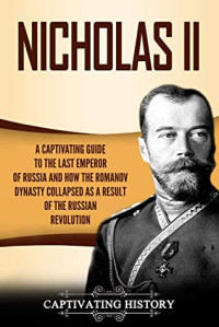 Captivating History [History, Captivating] — Nicholas II: A Captivating Guide to the Last Emperor of Russia and How the Romanov Dynasty Collapsed as a Result of the Russian Revolution