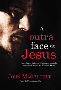 John F. MacArthur Jr. — A outra face de Jesus: Descubra o lado questionador, crítico, impetuoso e revolucionário de Jesus Cristo