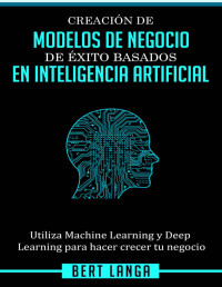 Bert Langa — Creación de Modelos de Negocio de éxito basados en Inteligencia Artificial: Utiliza Machine Learning y Deep Learning para hacer crecer tu negocio (Spanish Edition)