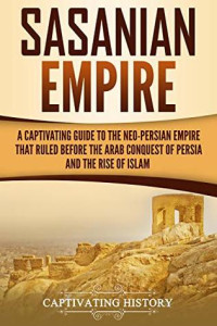 Captivating History [History, Captivating] — Sasanian Empire: A Captivating Guide to the Neo-Persian Empire That Ruled Before the Arab Conquest of Persia and the Rise of Islam