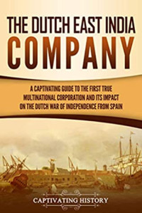 Captivating History [History, Captivating] — The Dutch East India Company: A Captivating Guide to the First True Multinational Corporation and Its Impact on the Dutch War of Independence From Spain